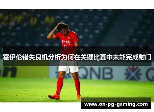 霍伊伦错失良机分析为何在关键比赛中未能完成射门