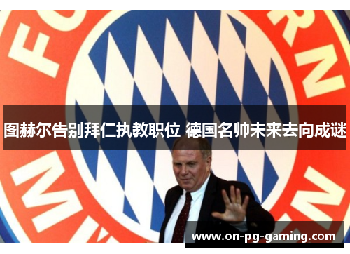 图赫尔告别拜仁执教职位 德国名帅未来去向成谜